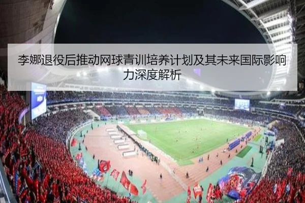 李娜退役后推动网球青训培养计划及其未来国际影响力深度解析 | WUKONG SPORTS